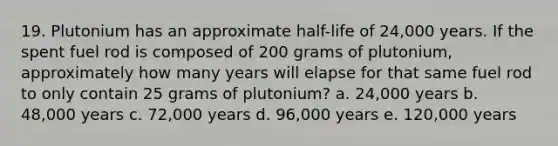 19. Plutonium has an approximate half-life of 24,000 years. If the spent fuel rod is composed of 200 grams of plutonium, approximately how many years will elapse for that same fuel rod to only contain 25 grams of plutonium? a. 24,000 years b. 48,000 years c. 72,000 years d. 96,000 years e. 120,000 years