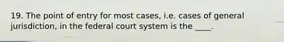 19. The point of entry for most cases, i.e. cases of general jurisdiction, in the federal court system is the ____.