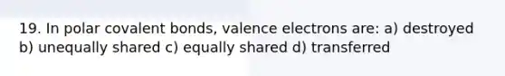 19. In polar <a href='https://www.questionai.com/knowledge/kWply8IKUM-covalent-bonds' class='anchor-knowledge'>covalent bonds</a>, <a href='https://www.questionai.com/knowledge/knWZpHTJT4-valence-electrons' class='anchor-knowledge'>valence electrons</a> are: a) destroyed b) unequally shared c) equally shared d) transferred