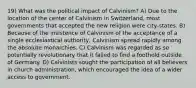 19) What was the political impact of Calvinism? A) Due to the location of the center of Calvinism in Switzerland, most governments that accepted the new religion were city-states. B) Because of the insistence of Calvinism of the acceptance of a single ecclesiastical authority, Calvinism spread rapidly among the absolute monarchies. C) Calvinism was regarded as so potentially revolutionary that it failed to find a foothold outside of Germany. D) Calvinists sought the participation of all believers in church administration, which encouraged the idea of a wider access to government.