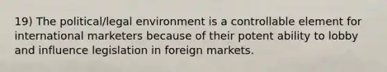 19) The political/legal environment is a controllable element for international marketers because of their potent ability to lobby and influence legislation in foreign markets.