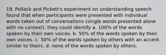 19. Pollack and Pickett's experiment on understanding speech found that when participants were presented with individual words taken out of conversations (single words presented alone with no context), they could identify a. 100% of the words spoken by their own voices. b. 50% of the words spoken by their own voices. c. 50% of the words spoken by others with an accent similar to theirs. d. none of the words spoken by others.