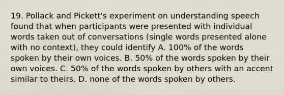 19. Pollack and Pickett's experiment on understanding speech found that when participants were presented with individual words taken out of conversations (single words presented alone with no context), they could identify A. 100% of the words spoken by their own voices. B. 50% of the words spoken by their own voices. C. 50% of the words spoken by others with an accent similar to theirs. D. none of the words spoken by others.