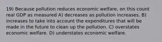 19) Because pollution reduces economic welfare, on this count real GDP as measured A) decreases as pollution increases. B) increases to take into account the expenditures that will be made in the future to clean up the pollution. C) overstates economic welfare. D) understates economic welfare.