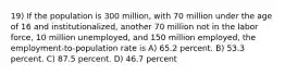 19) If the population is 300 million, with 70 million under the age of 16 and institutionalized, another 70 million not in the labor force, 10 million unemployed, and 150 million employed, the employment-to-population rate is A) 65.2 percent. B) 53.3 percent. C) 87.5 percent. D) 46.7 percent