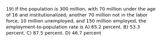 19) If the population is 300 million, with 70 million under the age of 16 and institutionalized, another 70 million not in the labor force, 10 million unemployed, and 150 million employed, the employment-to-population rate is A) 65.2 percent. B) 53.3 percent. C) 87.5 percent. D) 46.7 percent