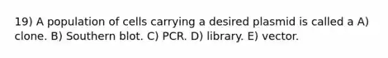 19) A population of cells carrying a desired plasmid is called a A) clone. B) Southern blot. C) PCR. D) library. E) vector.