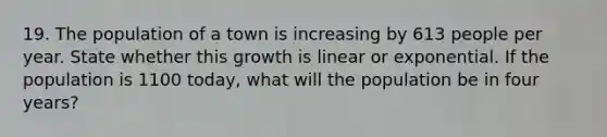 19. The population of a town is increasing by 613 people per year. State whether this growth is linear or exponential. If the population is 1100 today, what will the population be in four years?