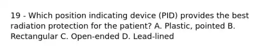 19 - Which position indicating device (PID) provides the best radiation protection for the patient? A. Plastic, pointed B. Rectangular C. Open-ended D. Lead-lined