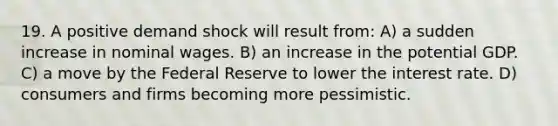 19. A positive demand shock will result from: A) a sudden increase in nominal wages. B) an increase in the potential GDP. C) a move by the Federal Reserve to lower the interest rate. D) consumers and firms becoming more pessimistic.