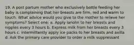 19. A post partum mother who exclusively bottle feeding her baby is complaining that her breasts are firm, red and warm to touch. What advice would you give to the mother to relieve her symptoms? Select one: a. Apply lanolin to her breasts and nipples every 3 hours b. Express milk from her breasts every 3 hours c. intermittently apply ice packs to her breasts and axilla d. Ask the primary care provider to order a milk suppressant