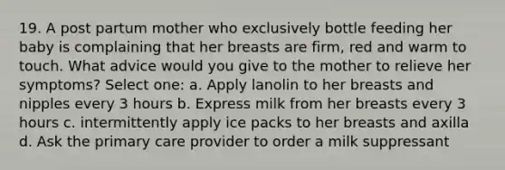 19. A post partum mother who exclusively bottle feeding her baby is complaining that her breasts are firm, red and warm to touch. What advice would you give to the mother to relieve her symptoms? Select one: a. Apply lanolin to her breasts and nipples every 3 hours b. Express milk from her breasts every 3 hours c. intermittently apply ice packs to her breasts and axilla d. Ask the primary care provider to order a milk suppressant