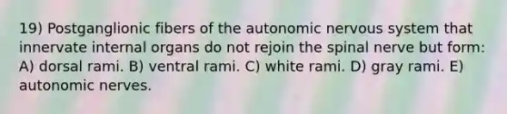 19) Postganglionic fibers of the autonomic nervous system that innervate internal organs do not rejoin the spinal nerve but form: A) dorsal rami. B) ventral rami. C) white rami. D) gray rami. E) autonomic nerves.