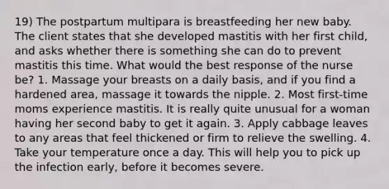 19) The postpartum multipara is breastfeeding her new baby. The client states that she developed mastitis with her first child, and asks whether there is something she can do to prevent mastitis this time. What would the best response of the nurse be? 1. Massage your breasts on a daily basis, and if you find a hardened area, massage it towards the nipple. 2. Most first-time moms experience mastitis. It is really quite unusual for a woman having her second baby to get it again. 3. Apply cabbage leaves to any areas that feel thickened or firm to relieve the swelling. 4. Take your temperature once a day. This will help you to pick up the infection early, before it becomes severe.