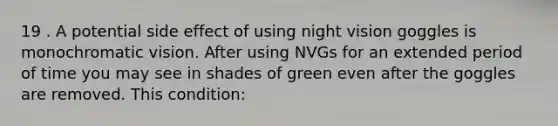 19 . A potential side effect of using night vision goggles is monochromatic vision. After using NVGs for an extended period of time you may see in shades of green even after the goggles are removed. This condition: