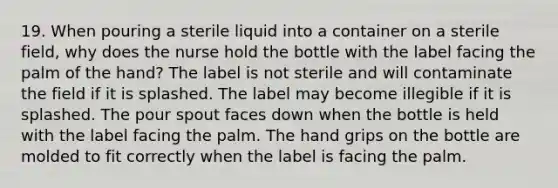 19. When pouring a sterile liquid into a container on a sterile field, why does the nurse hold the bottle with the label facing the palm of the hand? The label is not sterile and will contaminate the field if it is splashed. The label may become illegible if it is splashed. The pour spout faces down when the bottle is held with the label facing the palm. The hand grips on the bottle are molded to fit correctly when the label is facing the palm.