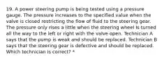 19. A power steering pump is being tested using a pressure gauge. The pressure increases to the specified value when the valve is closed restricting the flow of fluid to the steering gear. The pressure only rises a little when the steering wheel Is turned all the way to the left or right with the valve open. Technician A says that the pump is weak and should be replaced. Technician B says that the steering gear is defective and should be replaced. Which technician is correct? *