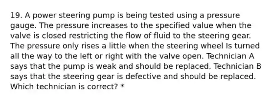 19. A power steering pump is being tested using a pressure gauge. The pressure increases to the specified value when the valve is closed restricting the flow of fluid to the steering gear. The pressure only rises a little when the steering wheel Is turned all the way to the left or right with the valve open. Technician A says that the pump is weak and should be replaced. Technician B says that the steering gear is defective and should be replaced. Which technician is correct? *