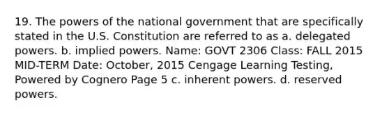 19. The powers of the national government that are specifically stated in the U.S. Constitution are referred to as a. delegated powers. b. implied powers. Name: GOVT 2306 Class: FALL 2015 MID-TERM Date: October, 2015 Cengage Learning Testing, Powered by Cognero Page 5 c. inherent powers. d. reserved powers.