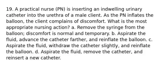 19. A practical nurse (PN) is inserting an indwelling urinary catheter into the urethra of a male client. As the PN inflates the balloon, the client complains of discomfort. What is the most appropriate nursing action? a. Remove the syringe from the balloon; discomfort is normal and temporary. b. Aspirate the fluid, advance the catheter farther, and reinflate the balloon. c. Aspirate the fluid, withdraw the catheter slightly, and reinflate the balloon. d. Aspirate the fluid, remove the catheter, and reinsert a new catheter.