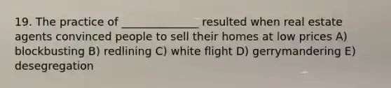 19. The practice of ______________ resulted when real estate agents convinced people to sell their homes at low prices A) blockbusting B) redlining C) white flight D) gerrymandering E) desegregation