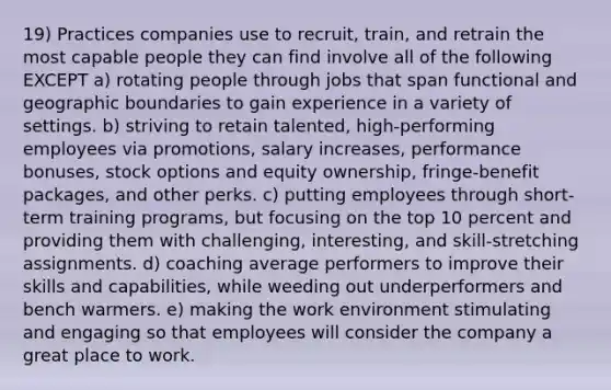 19) Practices companies use to recruit, train, and retrain the most capable people they can find involve all of the following EXCEPT a) rotating people through jobs that span functional and geographic boundaries to gain experience in a variety of settings. b) striving to retain talented, high-performing employees via promotions, salary increases, performance bonuses, stock options and equity ownership, fringe-benefit packages, and other perks. c) putting employees through short-term training programs, but focusing on the top 10 percent and providing them with challenging, interesting, and skill-stretching assignments. d) coaching average performers to improve their skills and capabilities, while weeding out underperformers and bench warmers. e) making the work environment stimulating and engaging so that employees will consider the company a great place to work.