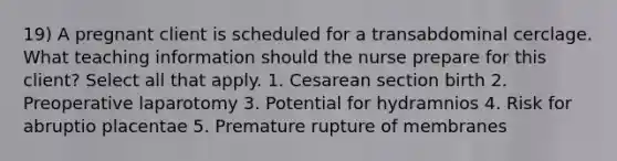 19) A pregnant client is scheduled for a transabdominal cerclage. What teaching information should the nurse prepare for this client? Select all that apply. 1. Cesarean section birth 2. Preoperative laparotomy 3. Potential for hydramnios 4. Risk for abruptio placentae 5. Premature rupture of membranes