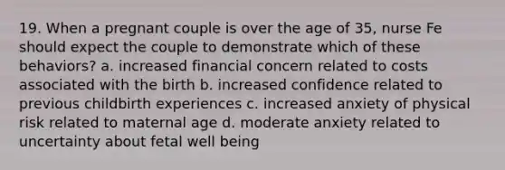 19. When a pregnant couple is over the age of 35, nurse Fe should expect the couple to demonstrate which of these behaviors? a. increased financial concern related to costs associated with the birth b. increased confidence related to previous childbirth experiences c. increased anxiety of physical risk related to maternal age d. moderate anxiety related to uncertainty about fetal well being