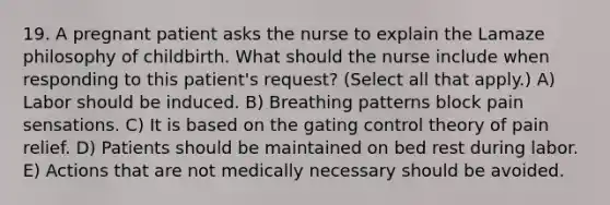 19. A pregnant patient asks the nurse to explain the Lamaze philosophy of childbirth. What should the nurse include when responding to this patient's request? (Select all that apply.) A) Labor should be induced. B) Breathing patterns block pain sensations. C) It is based on the gating control theory of pain relief. D) Patients should be maintained on bed rest during labor. E) Actions that are not medically necessary should be avoided.