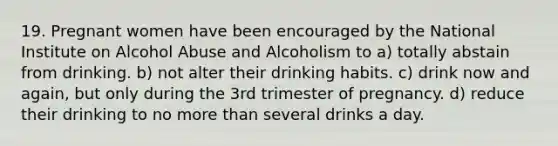 19. Pregnant women have been encouraged by the National Institute on Alcohol Abuse and Alcoholism to a) totally abstain from drinking. b) not alter their drinking habits. c) drink now and again, but only during the 3rd trimester of pregnancy. d) reduce their drinking to no more than several drinks a day.