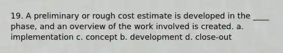 19. A preliminary or rough cost estimate is developed in the ____ phase, and an overview of the work involved is created. a. implementation c. concept b. development d. close-out