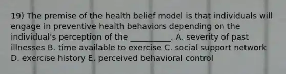 19) The premise of the health belief model is that individuals will engage in preventive health behaviors depending on the individual's perception of the __________. A. severity of past illnesses B. time available to exercise C. social support network D. exercise history E. perceived behavioral control