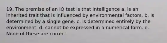 19. The premise of an IQ test is that intelligence a. is an inherited trait that is influenced by environmental factors. b. is determined by a single gene. c. is determined entirely by the environment. d. cannot be expressed in a numerical form. e. None of these are correct.