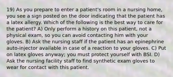 19) As you prepare to enter a patient's room in a nursing home, you see a sign posted on the door indicating that the patient has a latex allergy. Which of the following is the best way to care for the patient? A) Only perform a history on this patient, not a physical exam, so you can avoid contacting him with your gloves. B) Ask the nursing staff if the patient has an epinephrine auto-injector available in case of a reaction to your gloves. C) Put on latex gloves anyway; you must protect yourself with BSI. D) Ask the nursing facility staff to find synthetic exam gloves to wear for contact with this patient.