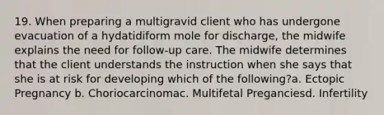 19. When preparing a multigravid client who has undergone evacuation of a hydatidiform mole for discharge, the midwife explains the need for follow-up care. The midwife determines that the client understands the instruction when she says that she is at risk for developing which of the following?a. Ectopic Pregnancy b. Choriocarcinomac. Multifetal Preganciesd. Infertility