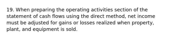 19. When preparing the operating activities section of the statement of cash flows using the direct method, net income must be adjusted for gains or losses realized when property, plant, and equipment is sold.