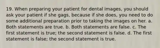 19. When preparing your patient for dental images, you should ask your patient if she gags, because if she does, you need to do some additional preparation prior to taking the images on her. a. Both statements are true. b. Both statements are false. c. The first statement is true; the second statement is false. d. The first statement is false; the second statement is true.