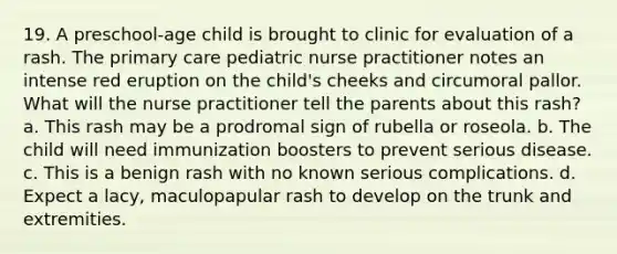 19. A preschool-age child is brought to clinic for evaluation of a rash. The primary care pediatric nurse practitioner notes an intense red eruption on the child's cheeks and circumoral pallor. What will the nurse practitioner tell the parents about this rash? a. This rash may be a prodromal sign of rubella or roseola. b. The child will need immunization boosters to prevent serious disease. c. This is a benign rash with no known serious complications. d. Expect a lacy, maculopapular rash to develop on the trunk and extremities.