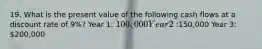 19. What is the present value of the following cash flows at a discount rate of 9%? Year 1: 100,000 Year 2:150,000 Year 3: 200,000