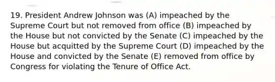 19. President Andrew Johnson was (A) impeached by the Supreme Court but not removed from office (B) impeached by the House but not convicted by the Senate (C) impeached by the House but acquitted by the Supreme Court (D) impeached by the House and convicted by the Senate (E) removed from office by Congress for violating the Tenure of Office Act.