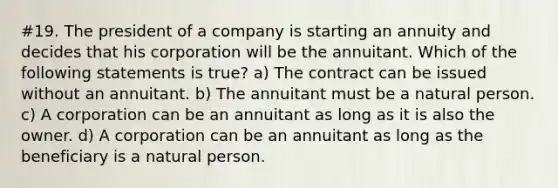 #19. The president of a company is starting an annuity and decides that his corporation will be the annuitant. Which of the following statements is true? a) The contract can be issued without an annuitant. b) The annuitant must be a natural person. c) A corporation can be an annuitant as long as it is also the owner. d) A corporation can be an annuitant as long as the beneficiary is a natural person.