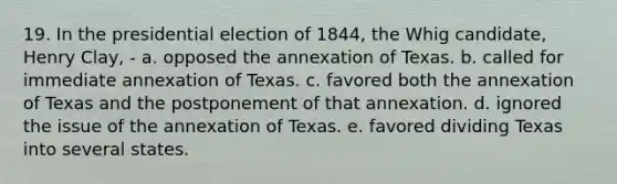 19. In the presidential election of 1844, the Whig candidate, Henry Clay, - a. opposed the annexation of Texas. b. called for immediate annexation of Texas. c. favored both the annexation of Texas and the postponement of that annexation. d. ignored the issue of the annexation of Texas. e. favored dividing Texas into several states.