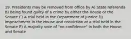 19. Presidents may be removed from office by A) State referenda B) Being found guilty of a crime by either the House or the Senate C) A trial held in the Department of Justice D) Impeachment in the House and conviction at a trial held in the Senate E) A majority vote of "no confidence" in both the House and Senate