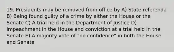 19. Presidents may be removed from office by A) State referenda B) Being found guilty of a crime by either the House or the Senate C) A trial held in the Department of Justice D) Impeachment in the House and conviction at a trial held in the Senate E) A majority vote of "no confidence" in both the House and Senate