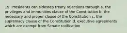 19. Presidents can sidestep treaty rejections through a. the privileges and immunities clause of the Constitution b. the necessary and proper clause of the Constitution c. the supremacy clause of the Constitution d. executive agreements which are exempt from Senate ratification