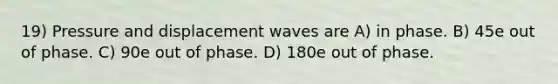 19) Pressure and displacement waves are A) in phase. B) 45e out of phase. C) 90e out of phase. D) 180e out of phase.