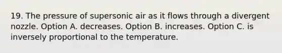 19. The pressure of supersonic air as it flows through a divergent nozzle. Option A. decreases. Option B. increases. Option C. is inversely proportional to the temperature.