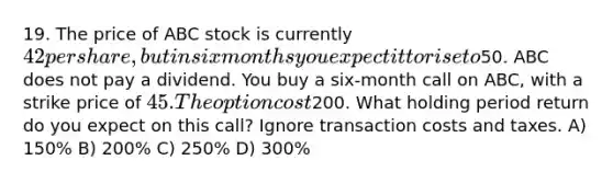 19. The price of ABC stock is currently 42 per share, but in six months you expect it to rise to50. ABC does not pay a dividend. You buy a six-month call on ABC, with a strike price of 45. The option cost200. What holding period return do you expect on this call? Ignore transaction costs and taxes. A) 150% B) 200% C) 250% D) 300%