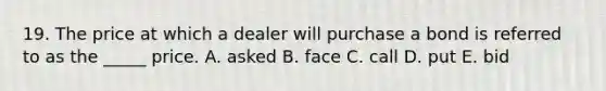 19. The price at which a dealer will purchase a bond is referred to as the _____ price. A. asked B. face C. call D. put E. bid