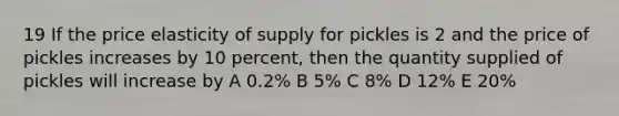 19 If the price elasticity of supply for pickles is 2 and the price of pickles increases by 10 percent, then the quantity supplied of pickles will increase by A 0.2% B 5% C 8% D 12% E 20%